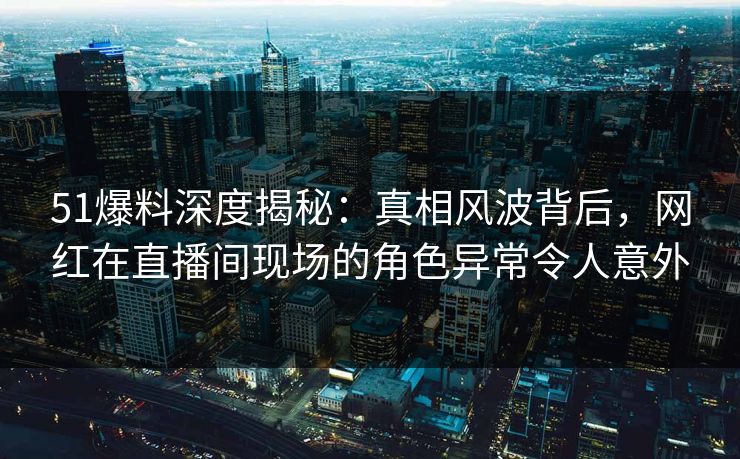 51爆料深度揭秘：真相风波背后，网红在直播间现场的角色异常令人意外