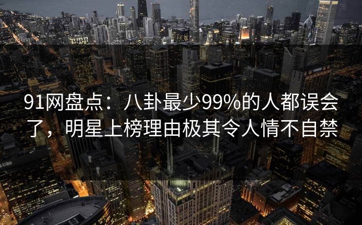 91网盘点：八卦最少99%的人都误会了，明星上榜理由极其令人情不自禁