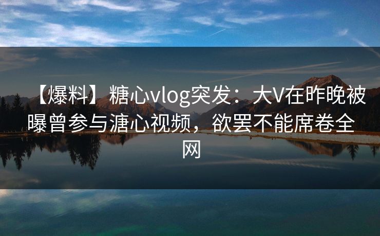 【爆料】糖心vlog突发：大V在昨晚被曝曾参与溏心视频，欲罢不能席卷全网