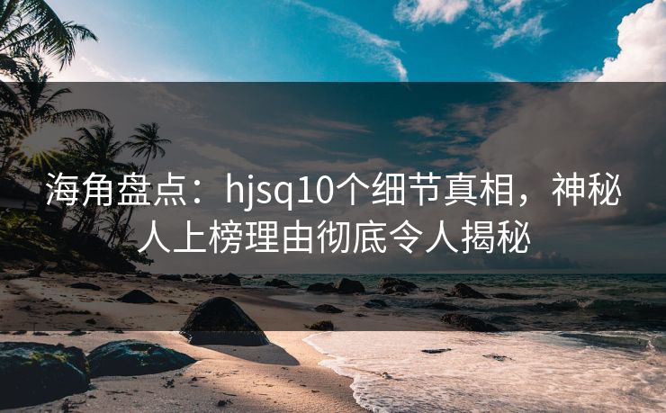 海角盘点：hjsq10个细节真相，神秘人上榜理由彻底令人揭秘