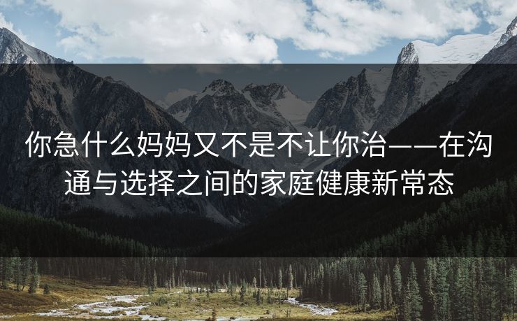 你急什么妈妈又不是不让你治——在沟通与选择之间的家庭健康新常态