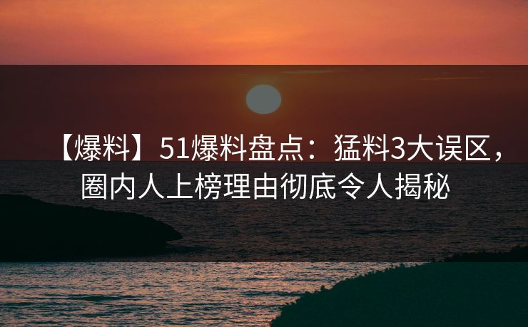 【爆料】51爆料盘点：猛料3大误区，圈内人上榜理由彻底令人揭秘
