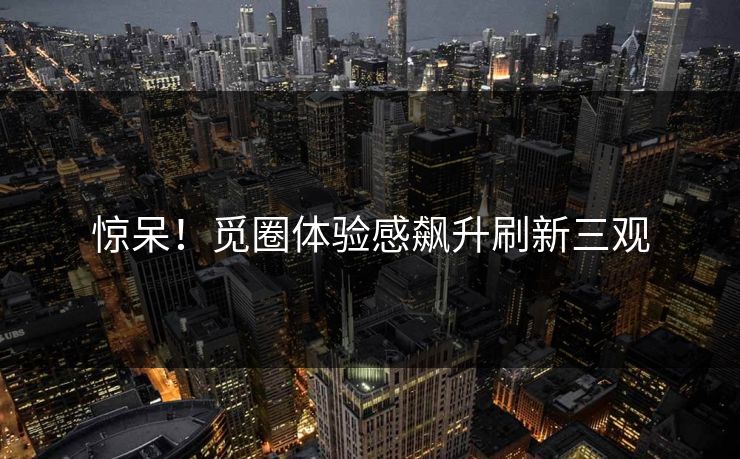 惊呆！觅圈体验感飙升刷新三观