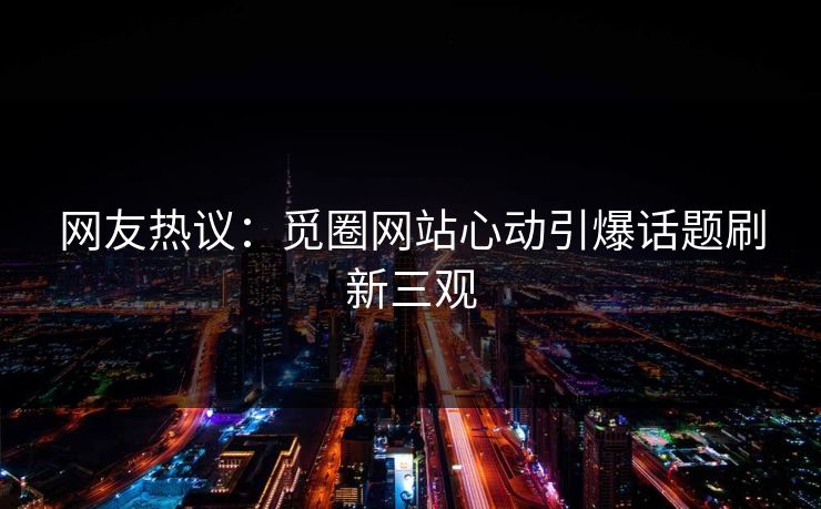 网友热议：觅圈网站心动引爆话题刷新三观