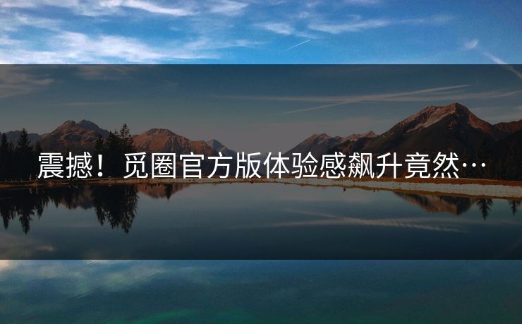 震撼！觅圈官方版体验感飙升竟然…