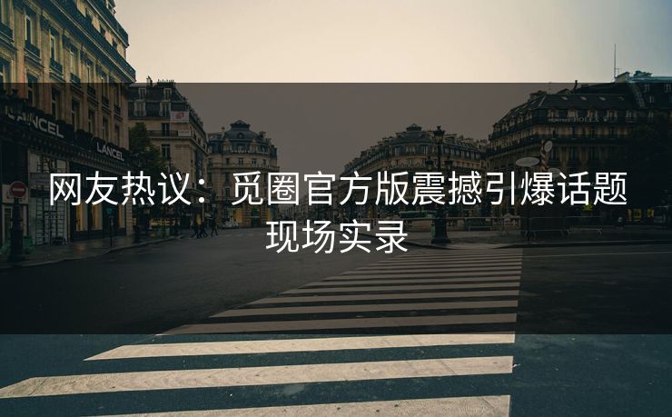网友热议：觅圈官方版震撼引爆话题现场实录