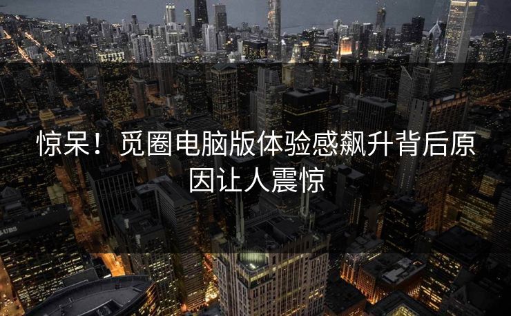 惊呆！觅圈电脑版体验感飙升背后原因让人震惊