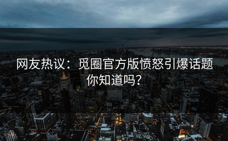 网友热议：觅圈官方版愤怒引爆话题你知道吗？