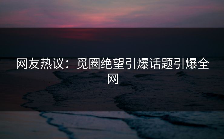 网友热议：觅圈绝望引爆话题引爆全网