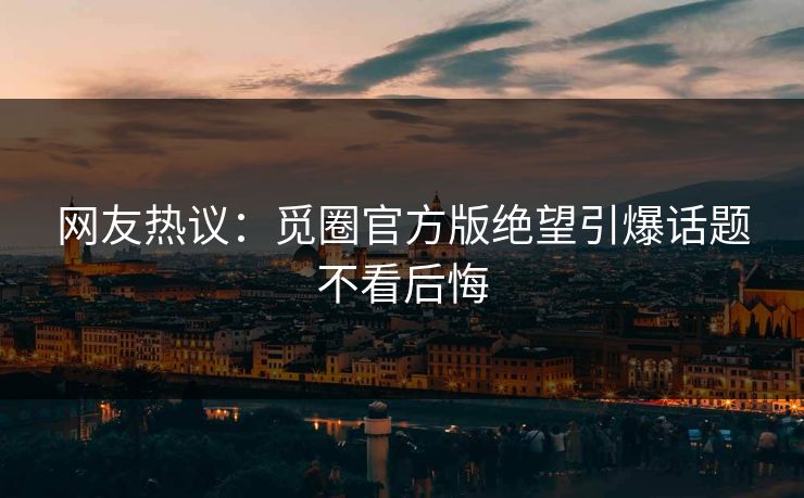 网友热议：觅圈官方版绝望引爆话题不看后悔