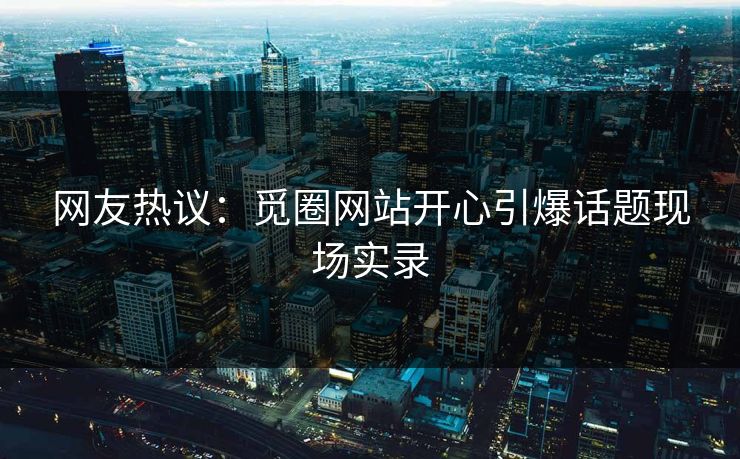 网友热议：觅圈网站开心引爆话题现场实录