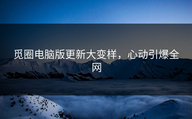 觅圈电脑版更新大变样，心动引爆全网
