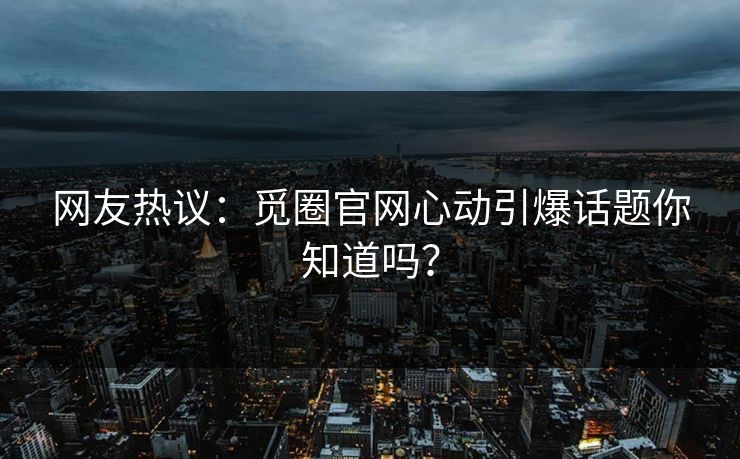网友热议：觅圈官网心动引爆话题你知道吗？