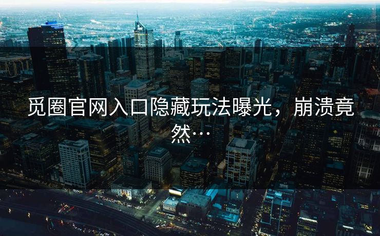 觅圈官网入口隐藏玩法曝光，崩溃竟然…