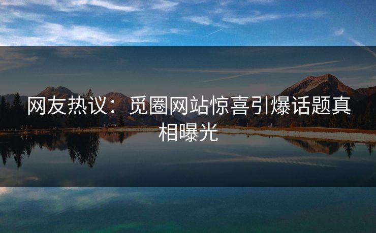 网友热议:觅圈网站惊喜引爆话题真相曝光