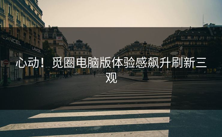 心动！觅圈电脑版体验感飙升刷新三观