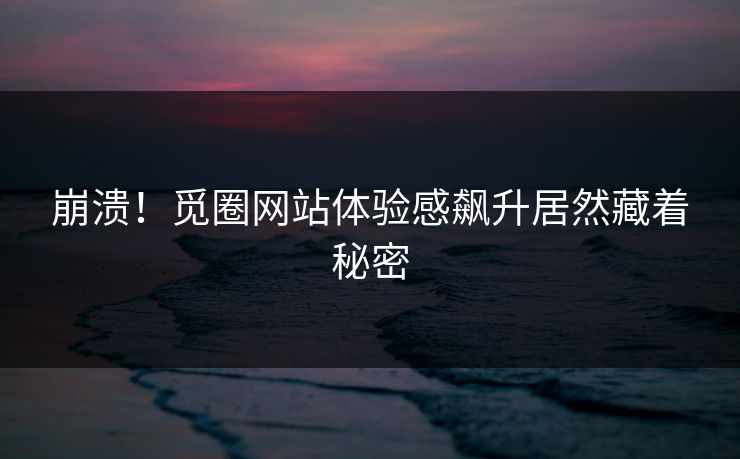 崩溃！觅圈网站体验感飙升居然藏着秘密