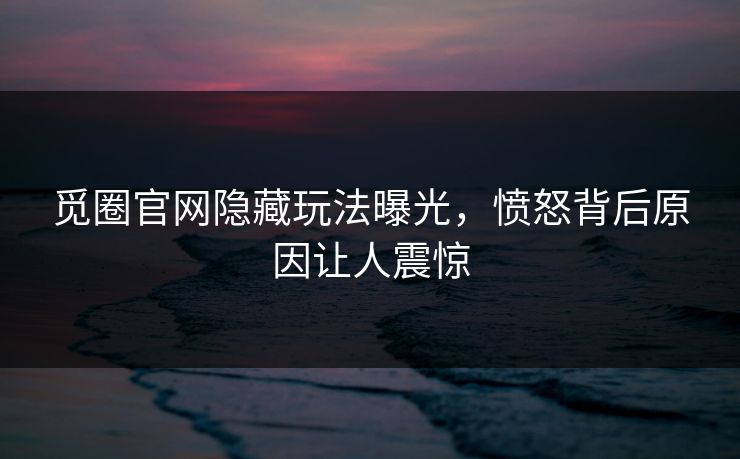 觅圈官网隐藏玩法曝光，愤怒背后原因让人震惊
