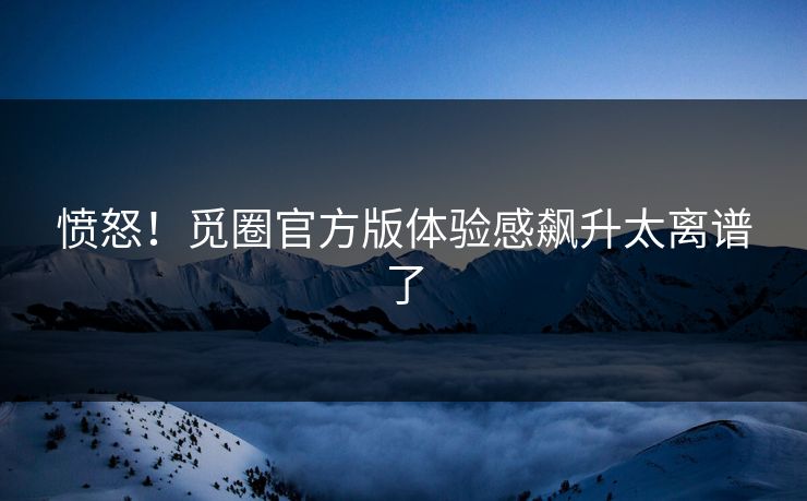 愤怒！觅圈官方版体验感飙升太离谱了