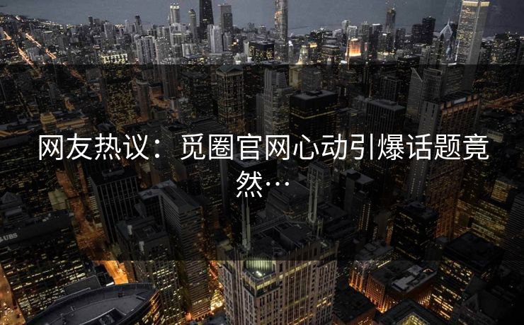 网友热议：觅圈官网心动引爆话题竟然…
