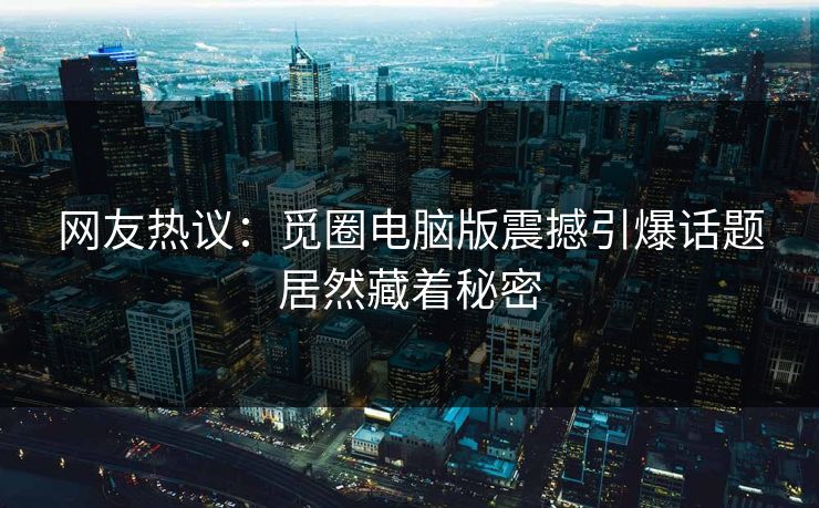 网友热议：觅圈电脑版震撼引爆话题居然藏着秘密