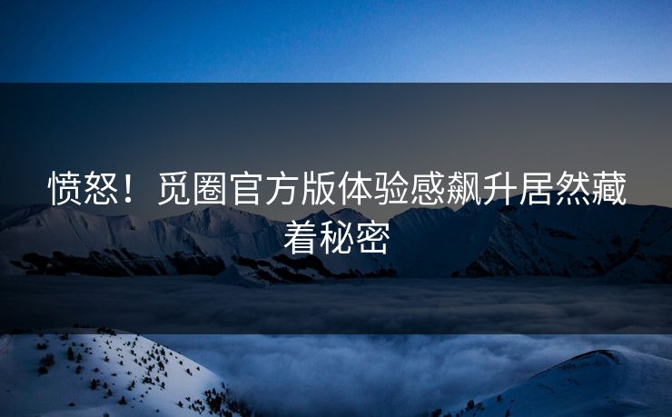 愤怒！觅圈官方版体验感飙升居然藏着秘密