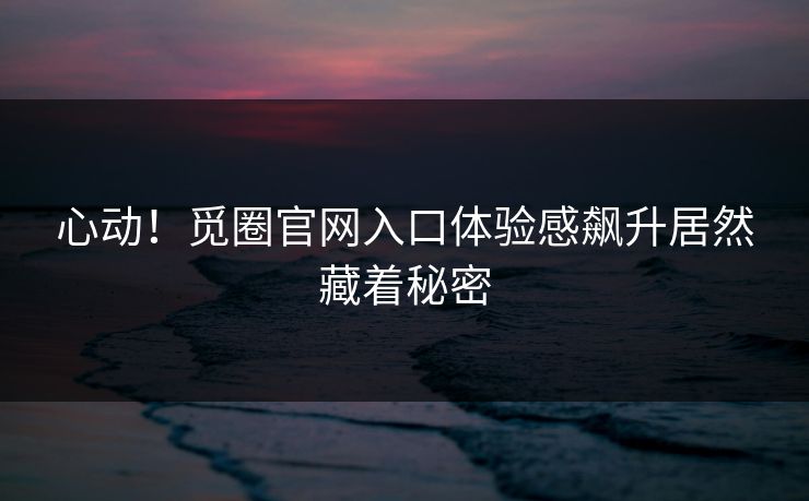 心动！觅圈官网入口体验感飙升居然藏着秘密