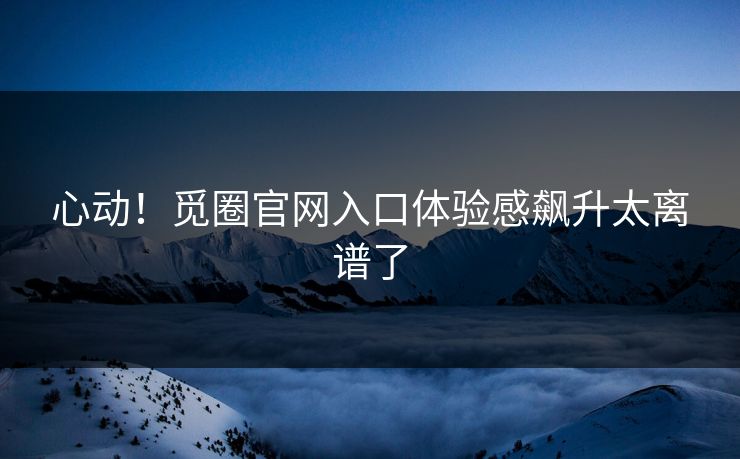 心动！觅圈官网入口体验感飙升太离谱了