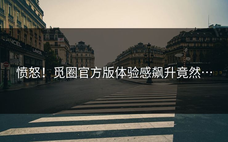 愤怒！觅圈官方版体验感飙升竟然…