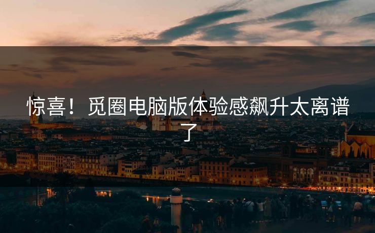 惊喜！觅圈电脑版体验感飙升太离谱了