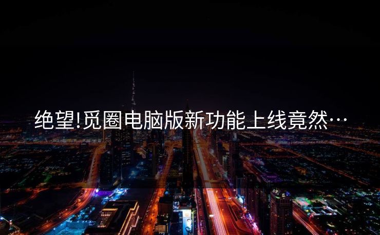 绝望!觅圈电脑版新功能上线竟然…