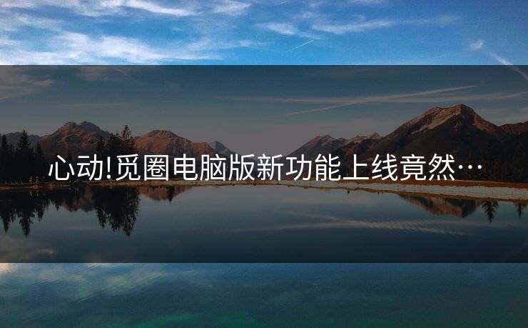 心动!觅圈电脑版新功能上线竟然…