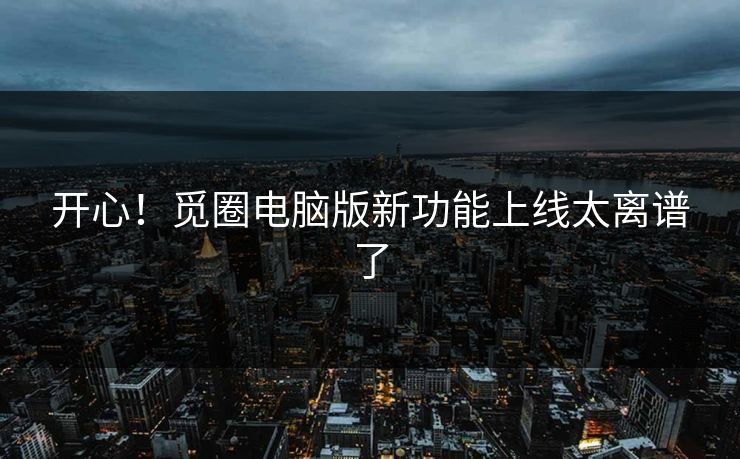 开心！觅圈电脑版新功能上线太离谱了