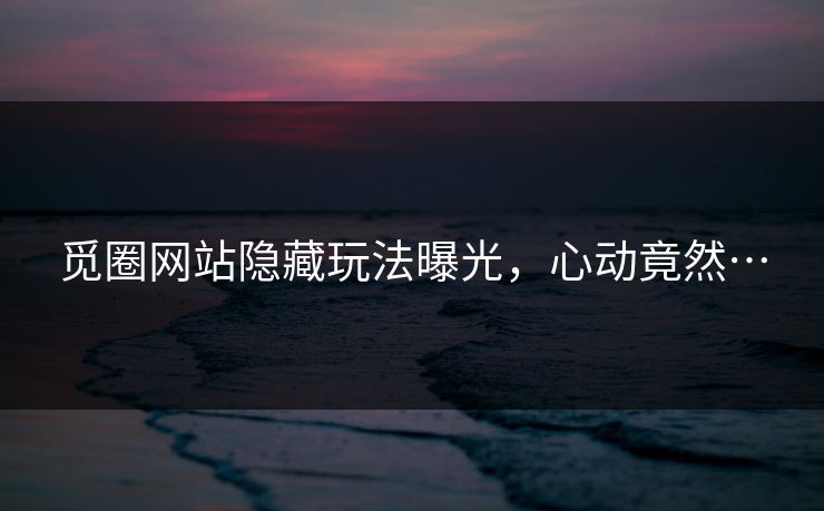 觅圈网站隐藏玩法曝光，心动竟然…