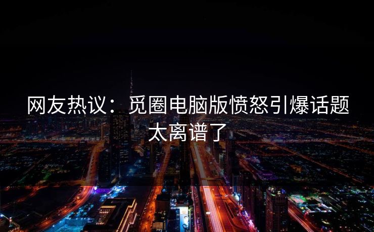 网友热议：觅圈电脑版愤怒引爆话题太离谱了