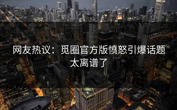 网友热议：觅圈官方版愤怒引爆话题太离谱了