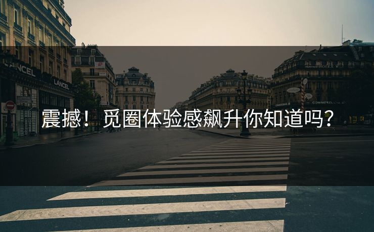 震撼！觅圈体验感飙升你知道吗？