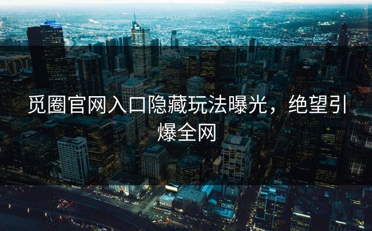 觅圈官网入口隐藏玩法曝光，绝望引爆全网