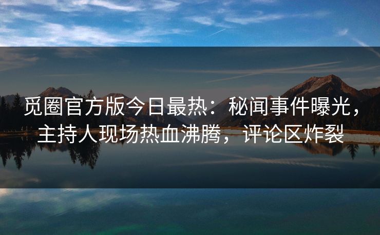 觅圈官方版今日最热：秘闻事件曝光，主持人现场热血沸腾，评论区炸裂