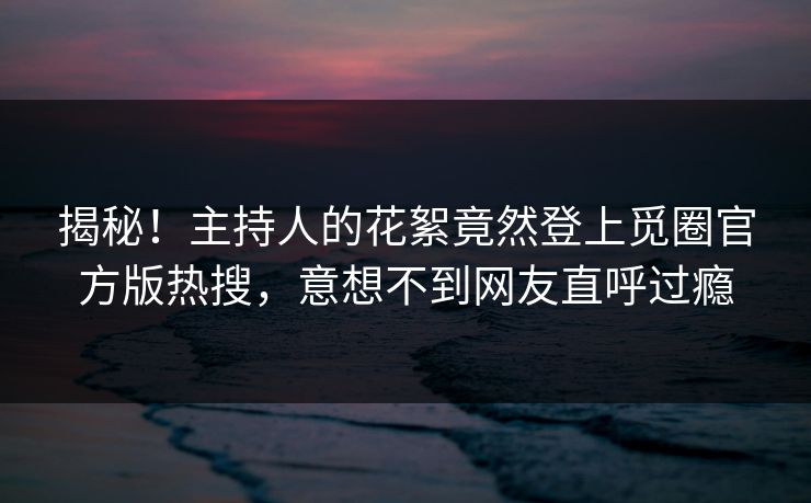 揭秘！主持人的花絮竟然登上觅圈官方版热搜，意想不到网友直呼过瘾