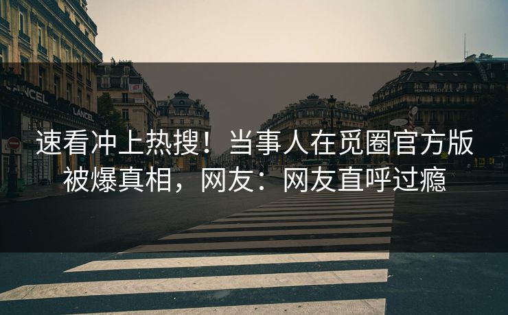 速看冲上热搜！当事人在觅圈官方版被爆真相，网友：网友直呼过瘾