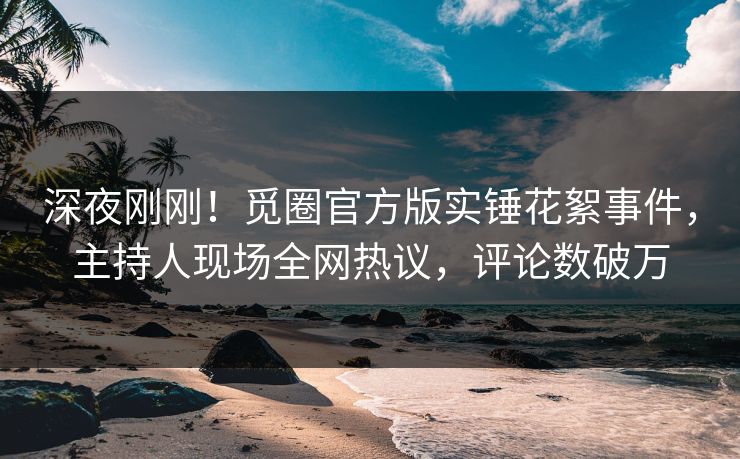 深夜刚刚！觅圈官方版实锤花絮事件，主持人现场全网热议，评论数破万