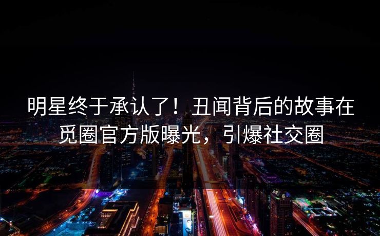 明星终于承认了！丑闻背后的故事在觅圈官方版曝光，引爆社交圈