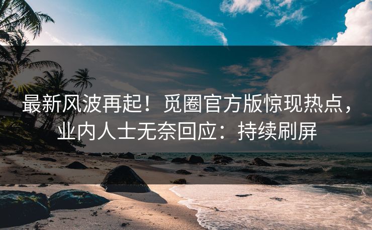 最新风波再起！觅圈官方版惊现热点，业内人士无奈回应：持续刷屏