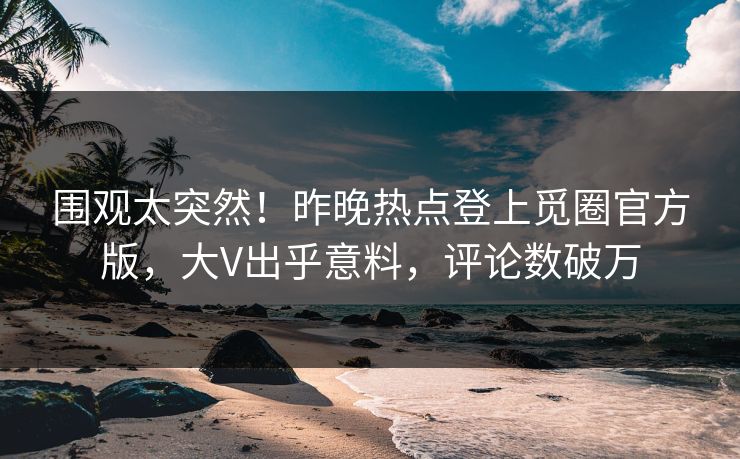 围观太突然！昨晚热点登上觅圈官方版，大V出乎意料，评论数破万