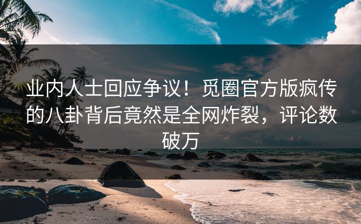 业内人士回应争议！觅圈官方版疯传的八卦背后竟然是全网炸裂，评论数破万