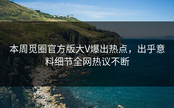 本周觅圈官方版大V爆出热点，出乎意料细节全网热议不断