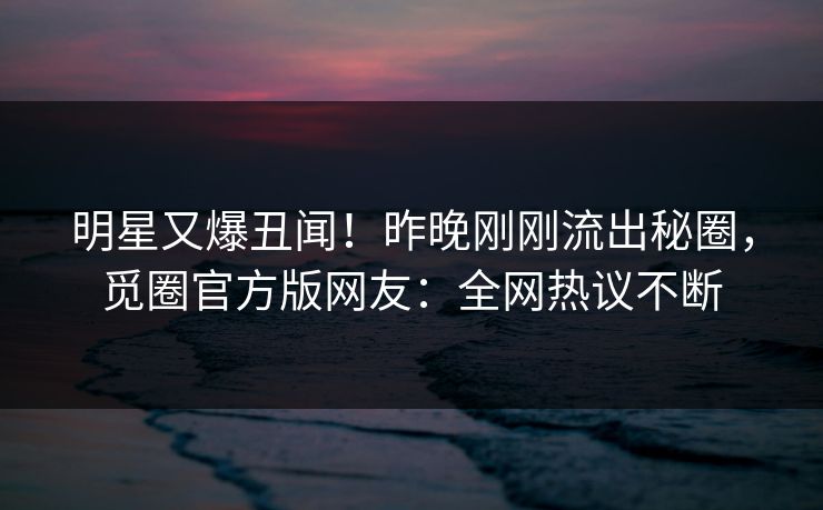 明星又爆丑闻！昨晚刚刚流出秘圈，觅圈官方版网友：全网热议不断