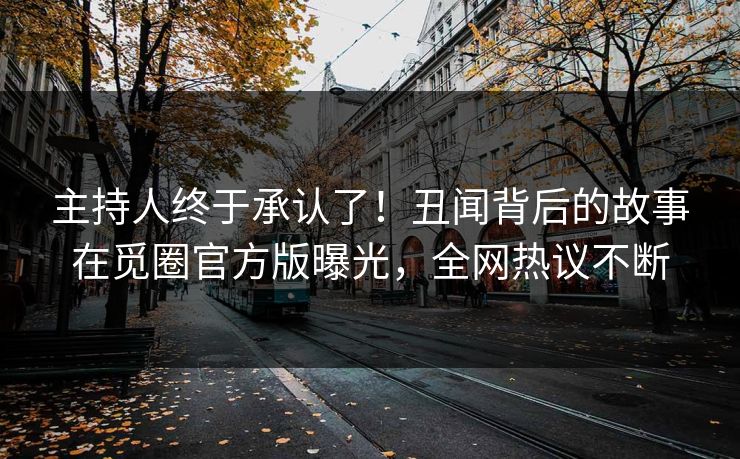 主持人终于承认了！丑闻背后的故事在觅圈官方版曝光，全网热议不断