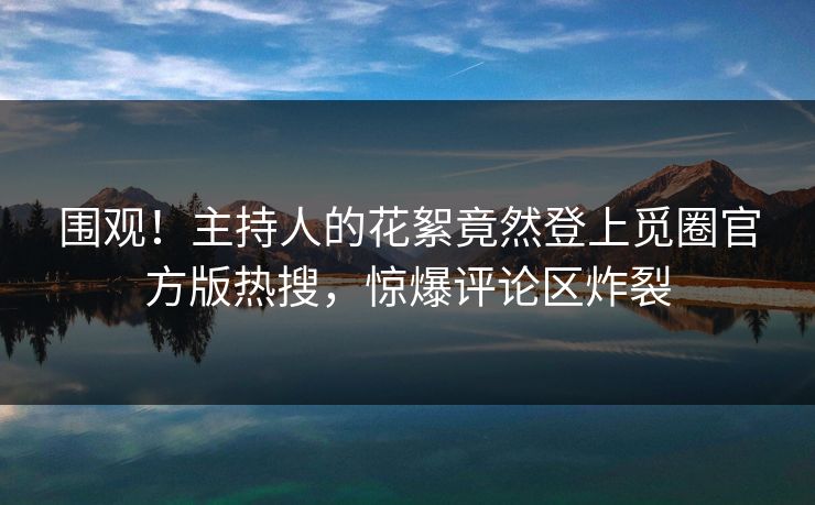 围观！主持人的花絮竟然登上觅圈官方版热搜，惊爆评论区炸裂